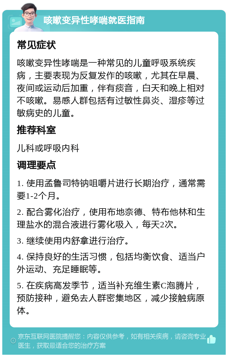 咳嗽变异性哮喘就医指南 常见症状 咳嗽变异性哮喘是一种常见的儿童呼吸系统疾病，主要表现为反复发作的咳嗽，尤其在早晨、夜间或运动后加重，伴有痰音，白天和晚上相对不咳嗽。易感人群包括有过敏性鼻炎、湿疹等过敏病史的儿童。 推荐科室 儿科或呼吸内科 调理要点 1. 使用孟鲁司特钠咀嚼片进行长期治疗，通常需要1-2个月。 2. 配合雾化治疗，使用布地奈德、特布他林和生理盐水的混合液进行雾化吸入，每天2次。 3. 继续使用内舒拿进行治疗。 4. 保持良好的生活习惯，包括均衡饮食、适当户外运动、充足睡眠等。 5. 在疾病高发季节，适当补充维生素C泡腾片，预防接种，避免去人群密集地区，减少接触病原体。