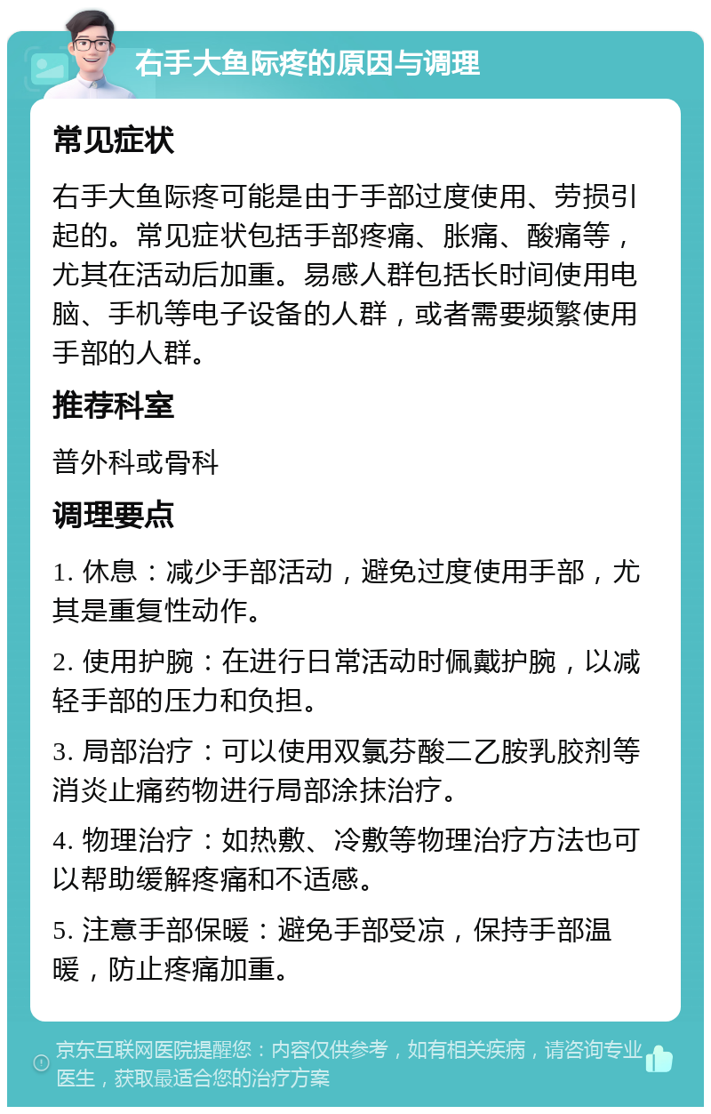 右手大鱼际疼的原因与调理 常见症状 右手大鱼际疼可能是由于手部过度使用、劳损引起的。常见症状包括手部疼痛、胀痛、酸痛等，尤其在活动后加重。易感人群包括长时间使用电脑、手机等电子设备的人群，或者需要频繁使用手部的人群。 推荐科室 普外科或骨科 调理要点 1. 休息：减少手部活动，避免过度使用手部，尤其是重复性动作。 2. 使用护腕：在进行日常活动时佩戴护腕，以减轻手部的压力和负担。 3. 局部治疗：可以使用双氯芬酸二乙胺乳胶剂等消炎止痛药物进行局部涂抹治疗。 4. 物理治疗：如热敷、冷敷等物理治疗方法也可以帮助缓解疼痛和不适感。 5. 注意手部保暖：避免手部受凉，保持手部温暖，防止疼痛加重。