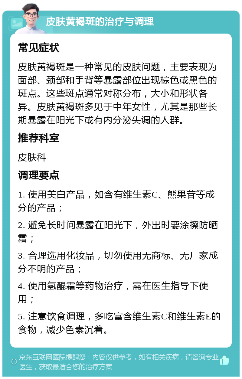 皮肤黄褐斑的治疗与调理 常见症状 皮肤黄褐斑是一种常见的皮肤问题，主要表现为面部、颈部和手背等暴露部位出现棕色或黑色的斑点。这些斑点通常对称分布，大小和形状各异。皮肤黄褐斑多见于中年女性，尤其是那些长期暴露在阳光下或有内分泌失调的人群。 推荐科室 皮肤科 调理要点 1. 使用美白产品，如含有维生素C、熊果苷等成分的产品； 2. 避免长时间暴露在阳光下，外出时要涂擦防晒霜； 3. 合理选用化妆品，切勿使用无商标、无厂家成分不明的产品； 4. 使用氢醌霜等药物治疗，需在医生指导下使用； 5. 注意饮食调理，多吃富含维生素C和维生素E的食物，减少色素沉着。