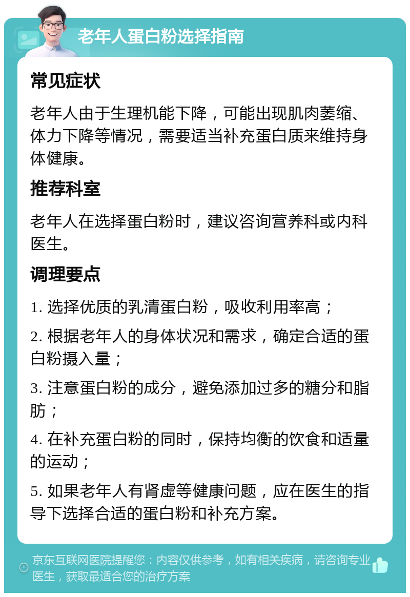 老年人蛋白粉选择指南 常见症状 老年人由于生理机能下降，可能出现肌肉萎缩、体力下降等情况，需要适当补充蛋白质来维持身体健康。 推荐科室 老年人在选择蛋白粉时，建议咨询营养科或内科医生。 调理要点 1. 选择优质的乳清蛋白粉，吸收利用率高； 2. 根据老年人的身体状况和需求，确定合适的蛋白粉摄入量； 3. 注意蛋白粉的成分，避免添加过多的糖分和脂肪； 4. 在补充蛋白粉的同时，保持均衡的饮食和适量的运动； 5. 如果老年人有肾虚等健康问题，应在医生的指导下选择合适的蛋白粉和补充方案。