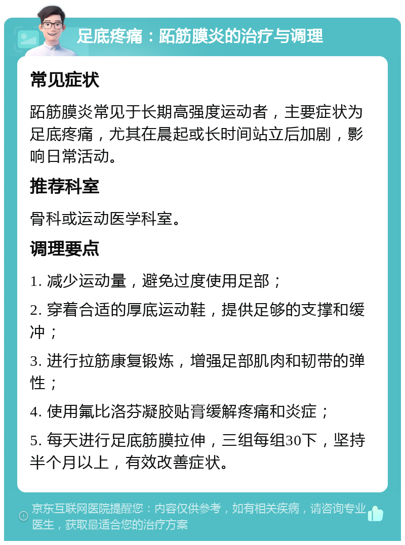 足底疼痛：跖筋膜炎的治疗与调理 常见症状 跖筋膜炎常见于长期高强度运动者，主要症状为足底疼痛，尤其在晨起或长时间站立后加剧，影响日常活动。 推荐科室 骨科或运动医学科室。 调理要点 1. 减少运动量，避免过度使用足部； 2. 穿着合适的厚底运动鞋，提供足够的支撑和缓冲； 3. 进行拉筋康复锻炼，增强足部肌肉和韧带的弹性； 4. 使用氟比洛芬凝胶贴膏缓解疼痛和炎症； 5. 每天进行足底筋膜拉伸，三组每组30下，坚持半个月以上，有效改善症状。