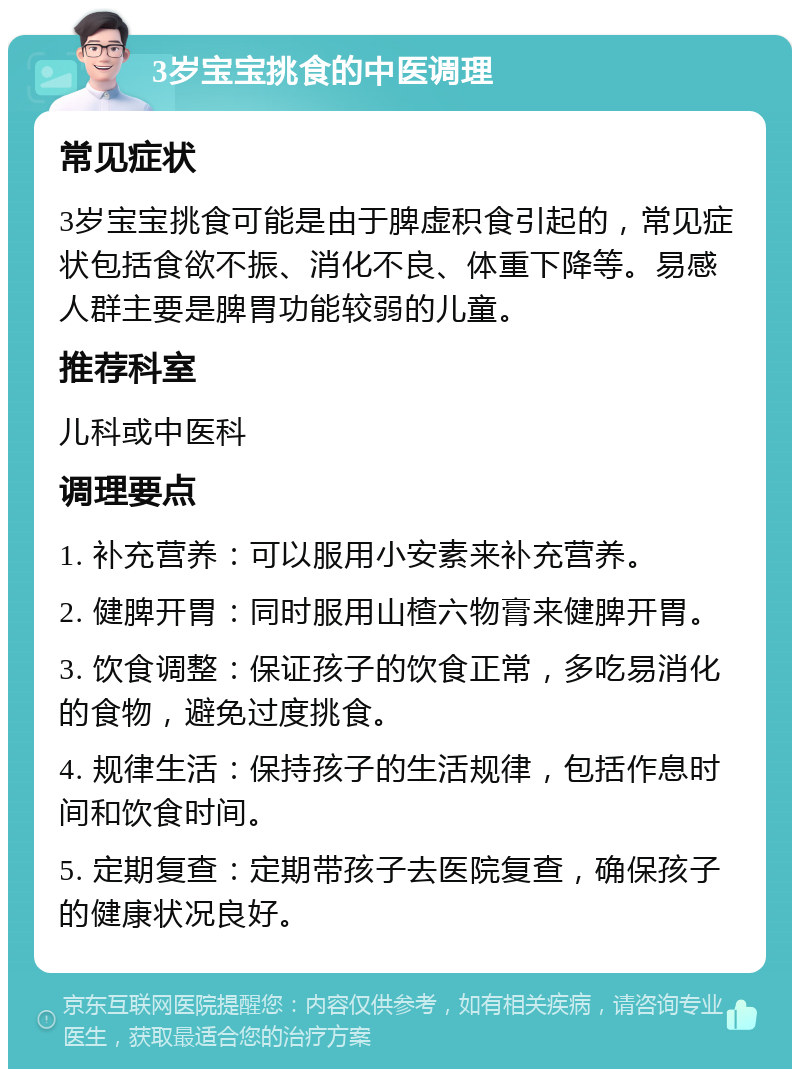 3岁宝宝挑食的中医调理 常见症状 3岁宝宝挑食可能是由于脾虚积食引起的，常见症状包括食欲不振、消化不良、体重下降等。易感人群主要是脾胃功能较弱的儿童。 推荐科室 儿科或中医科 调理要点 1. 补充营养：可以服用小安素来补充营养。 2. 健脾开胃：同时服用山楂六物膏来健脾开胃。 3. 饮食调整：保证孩子的饮食正常，多吃易消化的食物，避免过度挑食。 4. 规律生活：保持孩子的生活规律，包括作息时间和饮食时间。 5. 定期复查：定期带孩子去医院复查，确保孩子的健康状况良好。