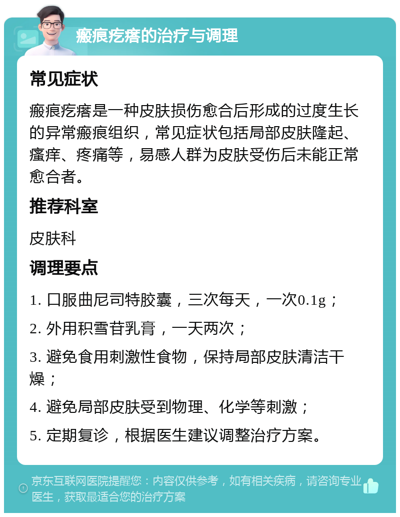 瘢痕疙瘩的治疗与调理 常见症状 瘢痕疙瘩是一种皮肤损伤愈合后形成的过度生长的异常瘢痕组织，常见症状包括局部皮肤隆起、瘙痒、疼痛等，易感人群为皮肤受伤后未能正常愈合者。 推荐科室 皮肤科 调理要点 1. 口服曲尼司特胶囊，三次每天，一次0.1g； 2. 外用积雪苷乳膏，一天两次； 3. 避免食用刺激性食物，保持局部皮肤清洁干燥； 4. 避免局部皮肤受到物理、化学等刺激； 5. 定期复诊，根据医生建议调整治疗方案。