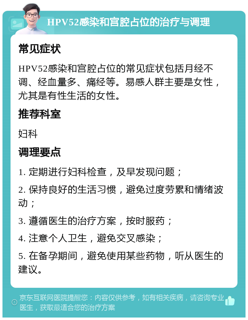 HPV52感染和宫腔占位的治疗与调理 常见症状 HPV52感染和宫腔占位的常见症状包括月经不调、经血量多、痛经等。易感人群主要是女性，尤其是有性生活的女性。 推荐科室 妇科 调理要点 1. 定期进行妇科检查，及早发现问题； 2. 保持良好的生活习惯，避免过度劳累和情绪波动； 3. 遵循医生的治疗方案，按时服药； 4. 注意个人卫生，避免交叉感染； 5. 在备孕期间，避免使用某些药物，听从医生的建议。