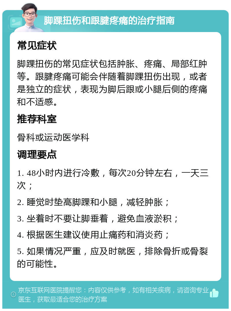 脚踝扭伤和跟腱疼痛的治疗指南 常见症状 脚踝扭伤的常见症状包括肿胀、疼痛、局部红肿等。跟腱疼痛可能会伴随着脚踝扭伤出现，或者是独立的症状，表现为脚后跟或小腿后侧的疼痛和不适感。 推荐科室 骨科或运动医学科 调理要点 1. 48小时内进行冷敷，每次20分钟左右，一天三次； 2. 睡觉时垫高脚踝和小腿，减轻肿胀； 3. 坐着时不要让脚垂着，避免血液淤积； 4. 根据医生建议使用止痛药和消炎药； 5. 如果情况严重，应及时就医，排除骨折或骨裂的可能性。