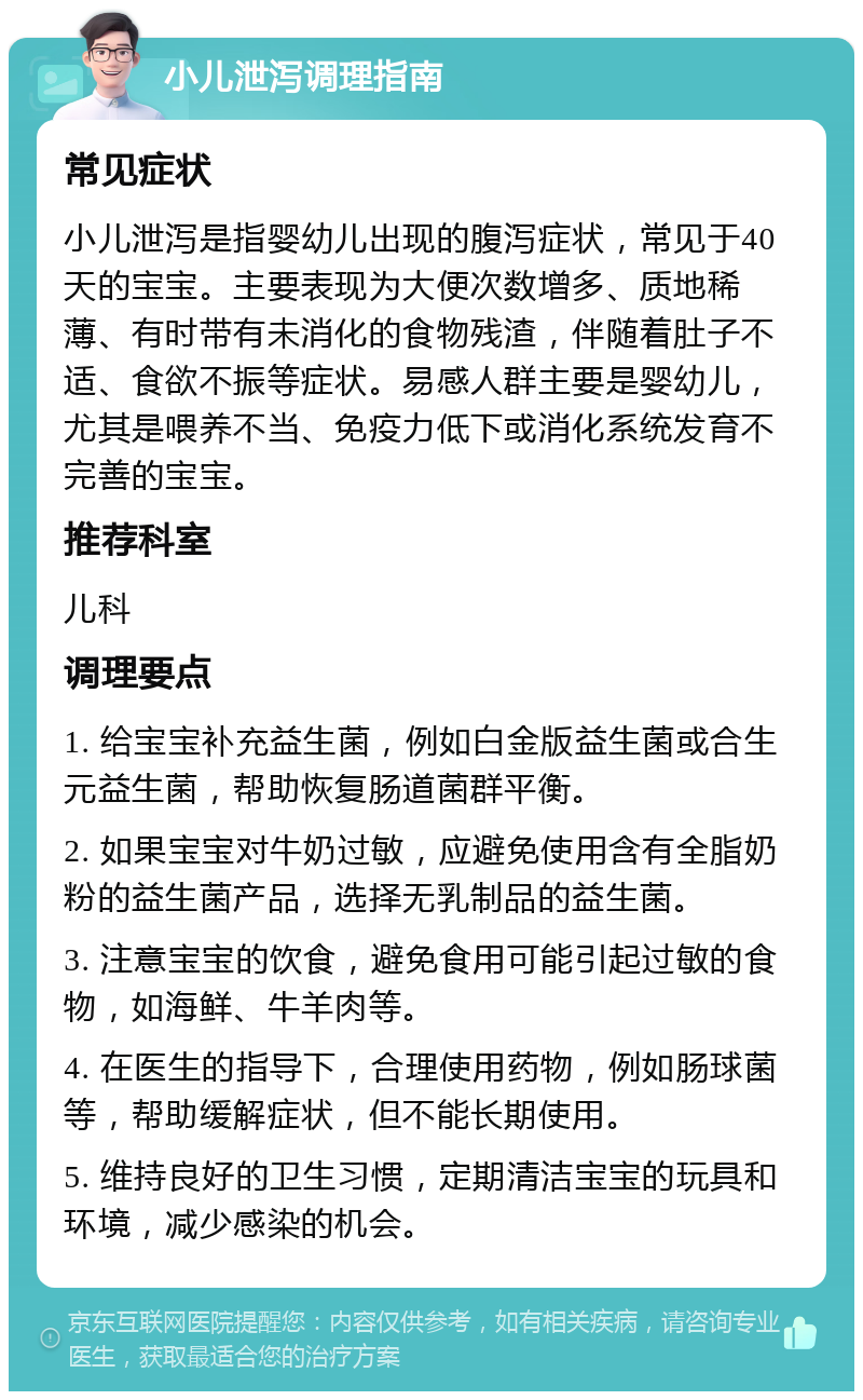 小儿泄泻调理指南 常见症状 小儿泄泻是指婴幼儿出现的腹泻症状，常见于40天的宝宝。主要表现为大便次数增多、质地稀薄、有时带有未消化的食物残渣，伴随着肚子不适、食欲不振等症状。易感人群主要是婴幼儿，尤其是喂养不当、免疫力低下或消化系统发育不完善的宝宝。 推荐科室 儿科 调理要点 1. 给宝宝补充益生菌，例如白金版益生菌或合生元益生菌，帮助恢复肠道菌群平衡。 2. 如果宝宝对牛奶过敏，应避免使用含有全脂奶粉的益生菌产品，选择无乳制品的益生菌。 3. 注意宝宝的饮食，避免食用可能引起过敏的食物，如海鲜、牛羊肉等。 4. 在医生的指导下，合理使用药物，例如肠球菌等，帮助缓解症状，但不能长期使用。 5. 维持良好的卫生习惯，定期清洁宝宝的玩具和环境，减少感染的机会。