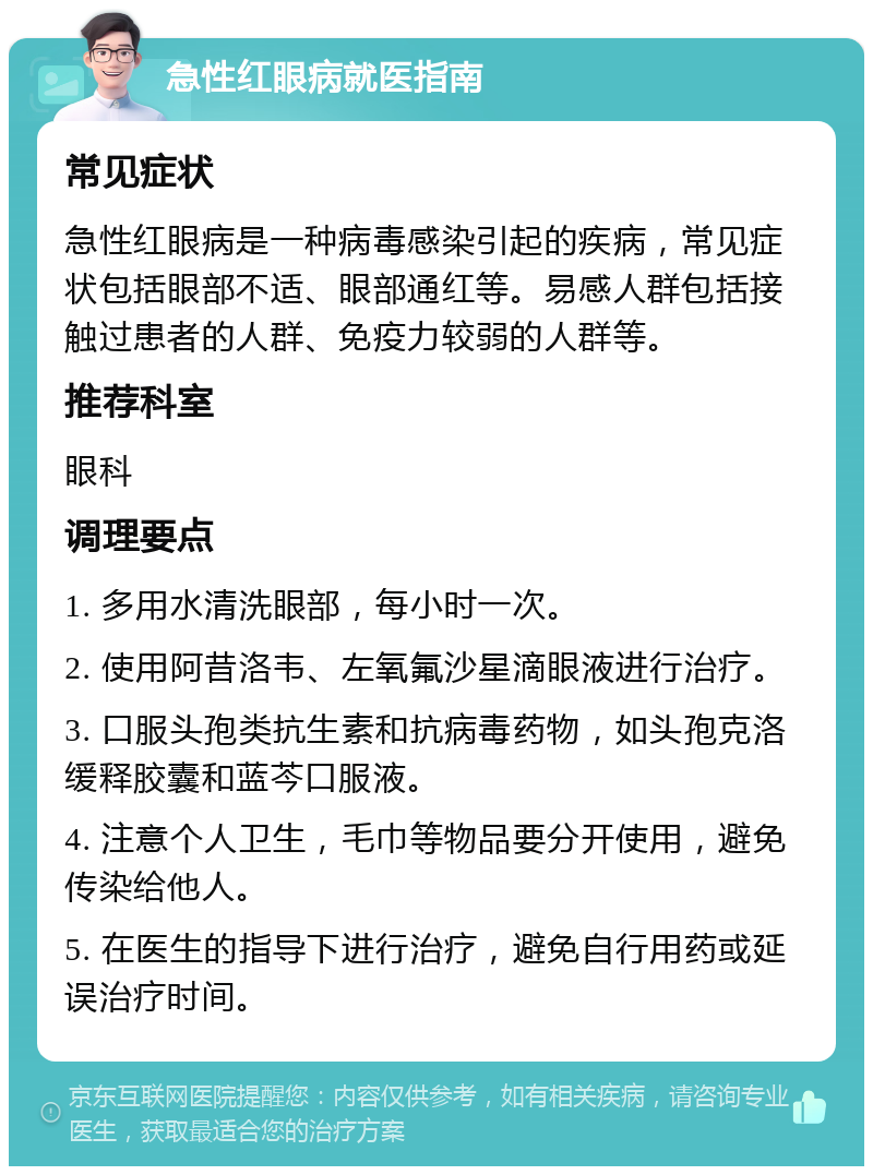 急性红眼病就医指南 常见症状 急性红眼病是一种病毒感染引起的疾病，常见症状包括眼部不适、眼部通红等。易感人群包括接触过患者的人群、免疫力较弱的人群等。 推荐科室 眼科 调理要点 1. 多用水清洗眼部，每小时一次。 2. 使用阿昔洛韦、左氧氟沙星滴眼液进行治疗。 3. 口服头孢类抗生素和抗病毒药物，如头孢克洛缓释胶囊和蓝芩口服液。 4. 注意个人卫生，毛巾等物品要分开使用，避免传染给他人。 5. 在医生的指导下进行治疗，避免自行用药或延误治疗时间。