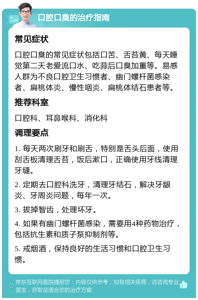 口腔口臭的治疗指南 常见症状 口腔口臭的常见症状包括口苦、舌苔黄、每天睡觉第二天老爱流口水、吃蒜后口臭加重等。易感人群为不良口腔卫生习惯者、幽门螺杆菌感染者、扁桃体炎、慢性咽炎、扁桃体结石患者等。 推荐科室 口腔科、耳鼻喉科、消化科 调理要点 1. 每天两次刷牙和刷舌，特别是舌头后面，使用刮舌板清理舌苔，饭后漱口，正确使用牙线清理牙缝。 2. 定期去口腔科洗牙，清理牙结石，解决牙龈炎、牙周炎问题，每年一次。 3. 拔掉智齿，处理坏牙。 4. 如果有幽门螺杆菌感染，需要用4种药物治疗，包括抗生素和质子泵抑制剂等。 5. 戒烟酒，保持良好的生活习惯和口腔卫生习惯。