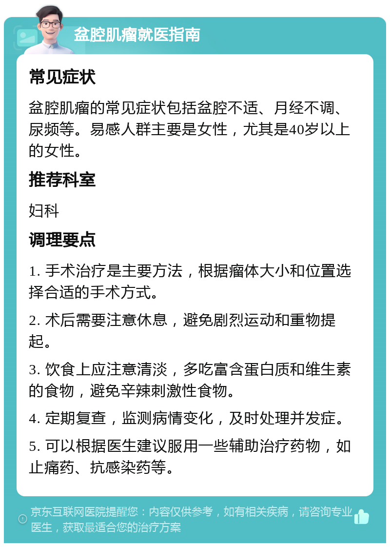 盆腔肌瘤就医指南 常见症状 盆腔肌瘤的常见症状包括盆腔不适、月经不调、尿频等。易感人群主要是女性，尤其是40岁以上的女性。 推荐科室 妇科 调理要点 1. 手术治疗是主要方法，根据瘤体大小和位置选择合适的手术方式。 2. 术后需要注意休息，避免剧烈运动和重物提起。 3. 饮食上应注意清淡，多吃富含蛋白质和维生素的食物，避免辛辣刺激性食物。 4. 定期复查，监测病情变化，及时处理并发症。 5. 可以根据医生建议服用一些辅助治疗药物，如止痛药、抗感染药等。