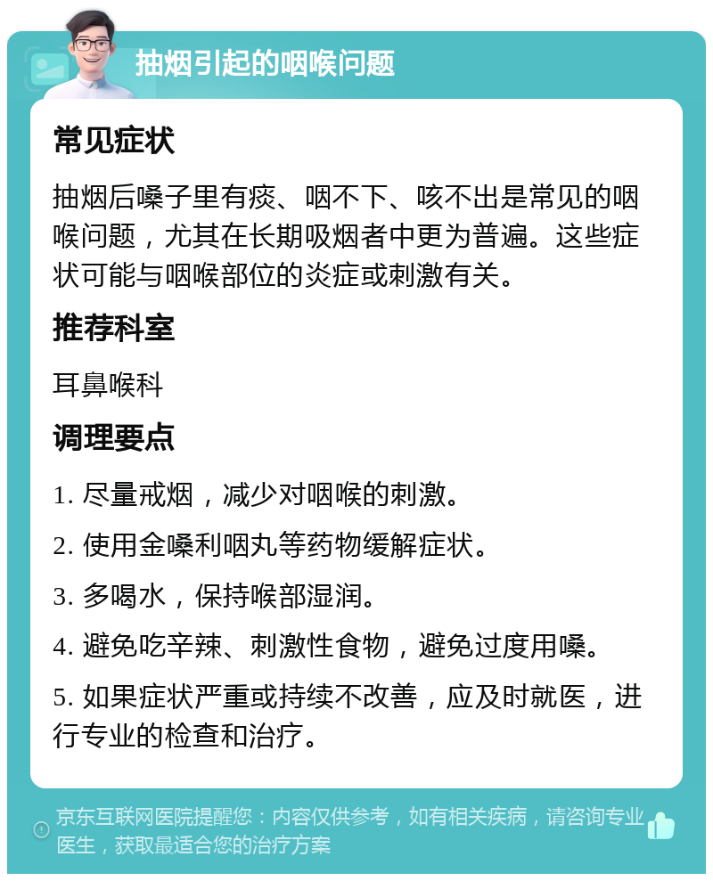 抽烟引起的咽喉问题 常见症状 抽烟后嗓子里有痰、咽不下、咳不出是常见的咽喉问题，尤其在长期吸烟者中更为普遍。这些症状可能与咽喉部位的炎症或刺激有关。 推荐科室 耳鼻喉科 调理要点 1. 尽量戒烟，减少对咽喉的刺激。 2. 使用金嗓利咽丸等药物缓解症状。 3. 多喝水，保持喉部湿润。 4. 避免吃辛辣、刺激性食物，避免过度用嗓。 5. 如果症状严重或持续不改善，应及时就医，进行专业的检查和治疗。