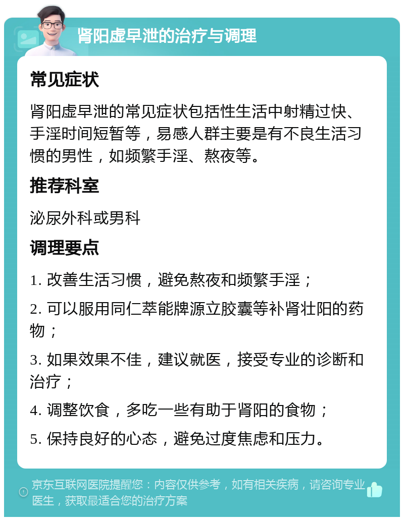 肾阳虚早泄的治疗与调理 常见症状 肾阳虚早泄的常见症状包括性生活中射精过快、手淫时间短暂等，易感人群主要是有不良生活习惯的男性，如频繁手淫、熬夜等。 推荐科室 泌尿外科或男科 调理要点 1. 改善生活习惯，避免熬夜和频繁手淫； 2. 可以服用同仁萃能牌源立胶囊等补肾壮阳的药物； 3. 如果效果不佳，建议就医，接受专业的诊断和治疗； 4. 调整饮食，多吃一些有助于肾阳的食物； 5. 保持良好的心态，避免过度焦虑和压力。