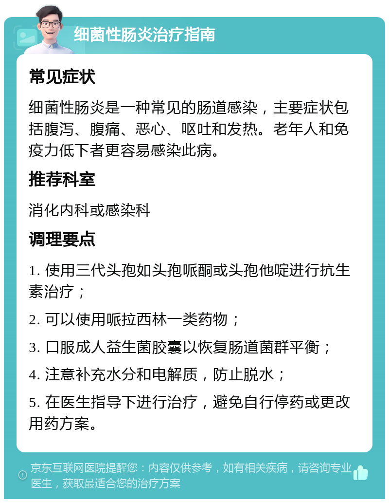 细菌性肠炎治疗指南 常见症状 细菌性肠炎是一种常见的肠道感染，主要症状包括腹泻、腹痛、恶心、呕吐和发热。老年人和免疫力低下者更容易感染此病。 推荐科室 消化内科或感染科 调理要点 1. 使用三代头孢如头孢哌酮或头孢他啶进行抗生素治疗； 2. 可以使用哌拉西林一类药物； 3. 口服成人益生菌胶囊以恢复肠道菌群平衡； 4. 注意补充水分和电解质，防止脱水； 5. 在医生指导下进行治疗，避免自行停药或更改用药方案。