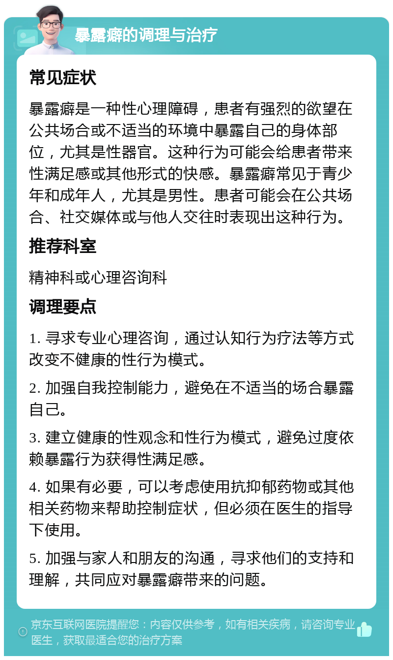 暴露癖的调理与治疗 常见症状 暴露癖是一种性心理障碍，患者有强烈的欲望在公共场合或不适当的环境中暴露自己的身体部位，尤其是性器官。这种行为可能会给患者带来性满足感或其他形式的快感。暴露癖常见于青少年和成年人，尤其是男性。患者可能会在公共场合、社交媒体或与他人交往时表现出这种行为。 推荐科室 精神科或心理咨询科 调理要点 1. 寻求专业心理咨询，通过认知行为疗法等方式改变不健康的性行为模式。 2. 加强自我控制能力，避免在不适当的场合暴露自己。 3. 建立健康的性观念和性行为模式，避免过度依赖暴露行为获得性满足感。 4. 如果有必要，可以考虑使用抗抑郁药物或其他相关药物来帮助控制症状，但必须在医生的指导下使用。 5. 加强与家人和朋友的沟通，寻求他们的支持和理解，共同应对暴露癖带来的问题。