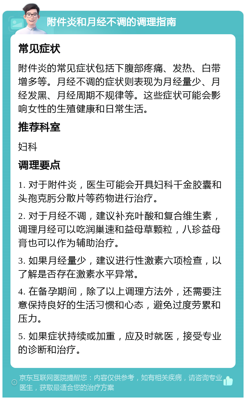 附件炎和月经不调的调理指南 常见症状 附件炎的常见症状包括下腹部疼痛、发热、白带增多等。月经不调的症状则表现为月经量少、月经发黑、月经周期不规律等。这些症状可能会影响女性的生殖健康和日常生活。 推荐科室 妇科 调理要点 1. 对于附件炎，医生可能会开具妇科千金胶囊和头孢克肟分散片等药物进行治疗。 2. 对于月经不调，建议补充叶酸和复合维生素，调理月经可以吃润巢速和益母草颗粒，八珍益母膏也可以作为辅助治疗。 3. 如果月经量少，建议进行性激素六项检查，以了解是否存在激素水平异常。 4. 在备孕期间，除了以上调理方法外，还需要注意保持良好的生活习惯和心态，避免过度劳累和压力。 5. 如果症状持续或加重，应及时就医，接受专业的诊断和治疗。