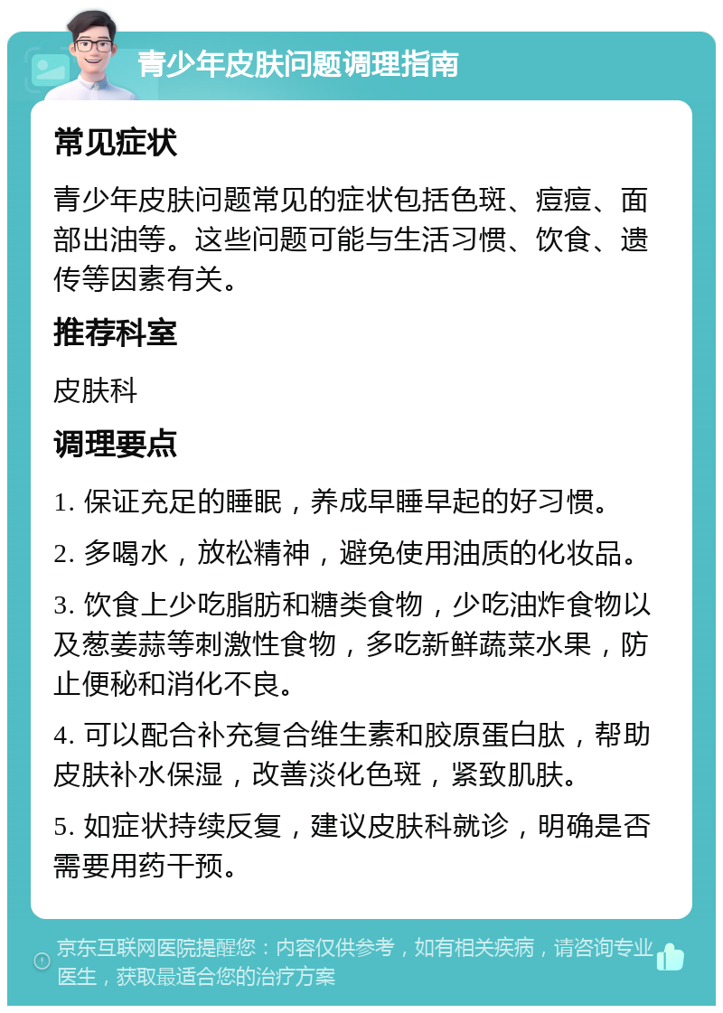 青少年皮肤问题调理指南 常见症状 青少年皮肤问题常见的症状包括色斑、痘痘、面部出油等。这些问题可能与生活习惯、饮食、遗传等因素有关。 推荐科室 皮肤科 调理要点 1. 保证充足的睡眠，养成早睡早起的好习惯。 2. 多喝水，放松精神，避免使用油质的化妆品。 3. 饮食上少吃脂肪和糖类食物，少吃油炸食物以及葱姜蒜等刺激性食物，多吃新鲜蔬菜水果，防止便秘和消化不良。 4. 可以配合补充复合维生素和胶原蛋白肽，帮助皮肤补水保湿，改善淡化色斑，紧致肌肤。 5. 如症状持续反复，建议皮肤科就诊，明确是否需要用药干预。