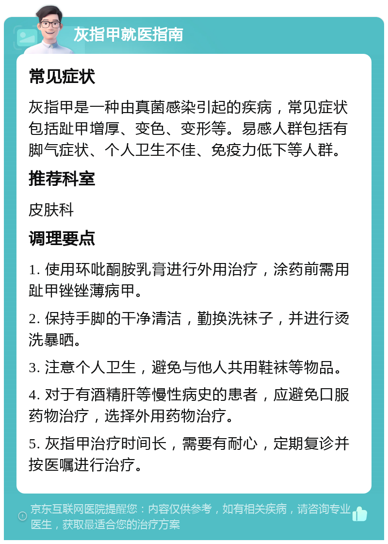 灰指甲就医指南 常见症状 灰指甲是一种由真菌感染引起的疾病，常见症状包括趾甲增厚、变色、变形等。易感人群包括有脚气症状、个人卫生不佳、免疫力低下等人群。 推荐科室 皮肤科 调理要点 1. 使用环吡酮胺乳膏进行外用治疗，涂药前需用趾甲锉锉薄病甲。 2. 保持手脚的干净清洁，勤换洗袜子，并进行烫洗暴晒。 3. 注意个人卫生，避免与他人共用鞋袜等物品。 4. 对于有酒精肝等慢性病史的患者，应避免口服药物治疗，选择外用药物治疗。 5. 灰指甲治疗时间长，需要有耐心，定期复诊并按医嘱进行治疗。