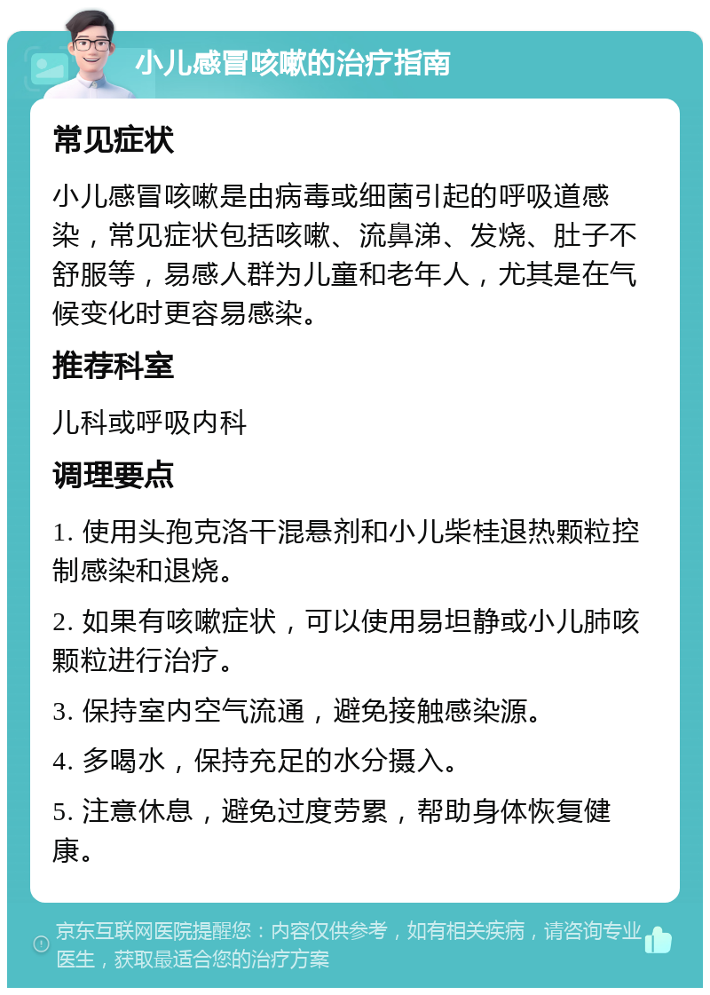 小儿感冒咳嗽的治疗指南 常见症状 小儿感冒咳嗽是由病毒或细菌引起的呼吸道感染，常见症状包括咳嗽、流鼻涕、发烧、肚子不舒服等，易感人群为儿童和老年人，尤其是在气候变化时更容易感染。 推荐科室 儿科或呼吸内科 调理要点 1. 使用头孢克洛干混悬剂和小儿柴桂退热颗粒控制感染和退烧。 2. 如果有咳嗽症状，可以使用易坦静或小儿肺咳颗粒进行治疗。 3. 保持室内空气流通，避免接触感染源。 4. 多喝水，保持充足的水分摄入。 5. 注意休息，避免过度劳累，帮助身体恢复健康。