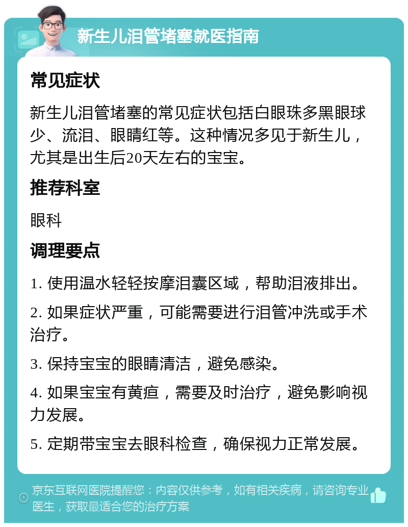 新生儿泪管堵塞就医指南 常见症状 新生儿泪管堵塞的常见症状包括白眼珠多黑眼球少、流泪、眼睛红等。这种情况多见于新生儿，尤其是出生后20天左右的宝宝。 推荐科室 眼科 调理要点 1. 使用温水轻轻按摩泪囊区域，帮助泪液排出。 2. 如果症状严重，可能需要进行泪管冲洗或手术治疗。 3. 保持宝宝的眼睛清洁，避免感染。 4. 如果宝宝有黄疸，需要及时治疗，避免影响视力发展。 5. 定期带宝宝去眼科检查，确保视力正常发展。