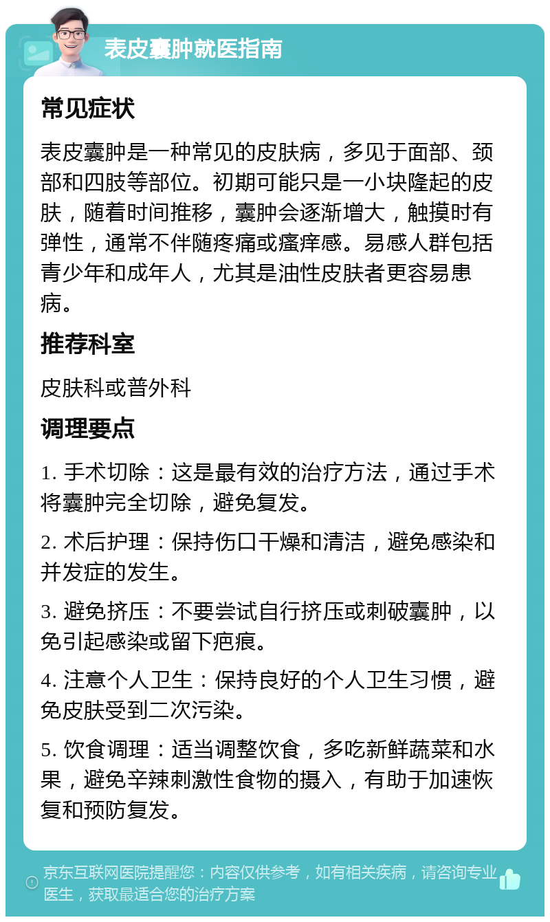 表皮囊肿就医指南 常见症状 表皮囊肿是一种常见的皮肤病，多见于面部、颈部和四肢等部位。初期可能只是一小块隆起的皮肤，随着时间推移，囊肿会逐渐增大，触摸时有弹性，通常不伴随疼痛或瘙痒感。易感人群包括青少年和成年人，尤其是油性皮肤者更容易患病。 推荐科室 皮肤科或普外科 调理要点 1. 手术切除：这是最有效的治疗方法，通过手术将囊肿完全切除，避免复发。 2. 术后护理：保持伤口干燥和清洁，避免感染和并发症的发生。 3. 避免挤压：不要尝试自行挤压或刺破囊肿，以免引起感染或留下疤痕。 4. 注意个人卫生：保持良好的个人卫生习惯，避免皮肤受到二次污染。 5. 饮食调理：适当调整饮食，多吃新鲜蔬菜和水果，避免辛辣刺激性食物的摄入，有助于加速恢复和预防复发。