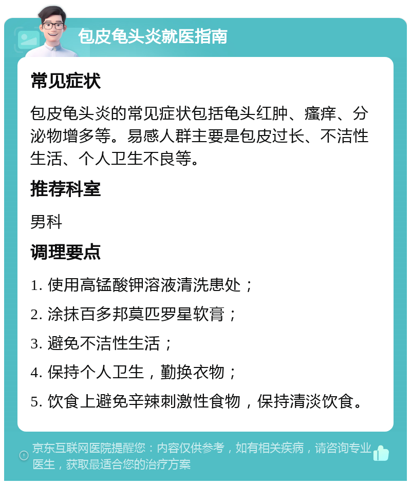 包皮龟头炎就医指南 常见症状 包皮龟头炎的常见症状包括龟头红肿、瘙痒、分泌物增多等。易感人群主要是包皮过长、不洁性生活、个人卫生不良等。 推荐科室 男科 调理要点 1. 使用高锰酸钾溶液清洗患处； 2. 涂抹百多邦莫匹罗星软膏； 3. 避免不洁性生活； 4. 保持个人卫生，勤换衣物； 5. 饮食上避免辛辣刺激性食物，保持清淡饮食。