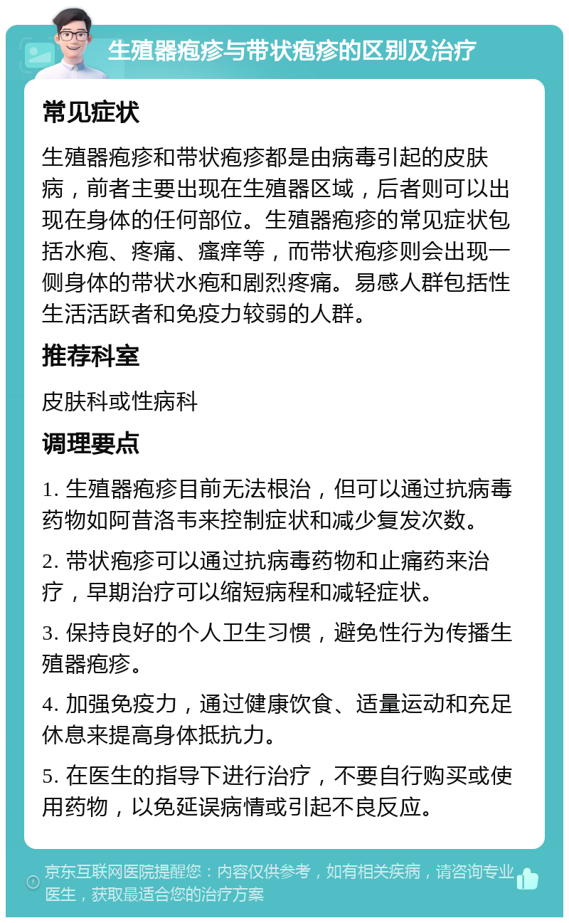 生殖器疱疹与带状疱疹的区别及治疗 常见症状 生殖器疱疹和带状疱疹都是由病毒引起的皮肤病，前者主要出现在生殖器区域，后者则可以出现在身体的任何部位。生殖器疱疹的常见症状包括水疱、疼痛、瘙痒等，而带状疱疹则会出现一侧身体的带状水疱和剧烈疼痛。易感人群包括性生活活跃者和免疫力较弱的人群。 推荐科室 皮肤科或性病科 调理要点 1. 生殖器疱疹目前无法根治，但可以通过抗病毒药物如阿昔洛韦来控制症状和减少复发次数。 2. 带状疱疹可以通过抗病毒药物和止痛药来治疗，早期治疗可以缩短病程和减轻症状。 3. 保持良好的个人卫生习惯，避免性行为传播生殖器疱疹。 4. 加强免疫力，通过健康饮食、适量运动和充足休息来提高身体抵抗力。 5. 在医生的指导下进行治疗，不要自行购买或使用药物，以免延误病情或引起不良反应。