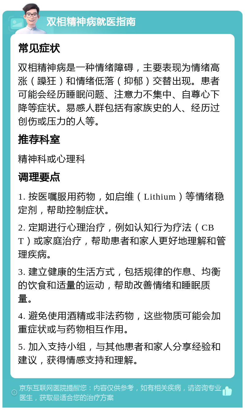 双相精神病就医指南 常见症状 双相精神病是一种情绪障碍，主要表现为情绪高涨（躁狂）和情绪低落（抑郁）交替出现。患者可能会经历睡眠问题、注意力不集中、自尊心下降等症状。易感人群包括有家族史的人、经历过创伤或压力的人等。 推荐科室 精神科或心理科 调理要点 1. 按医嘱服用药物，如启维（Lithium）等情绪稳定剂，帮助控制症状。 2. 定期进行心理治疗，例如认知行为疗法（CBT）或家庭治疗，帮助患者和家人更好地理解和管理疾病。 3. 建立健康的生活方式，包括规律的作息、均衡的饮食和适量的运动，帮助改善情绪和睡眠质量。 4. 避免使用酒精或非法药物，这些物质可能会加重症状或与药物相互作用。 5. 加入支持小组，与其他患者和家人分享经验和建议，获得情感支持和理解。