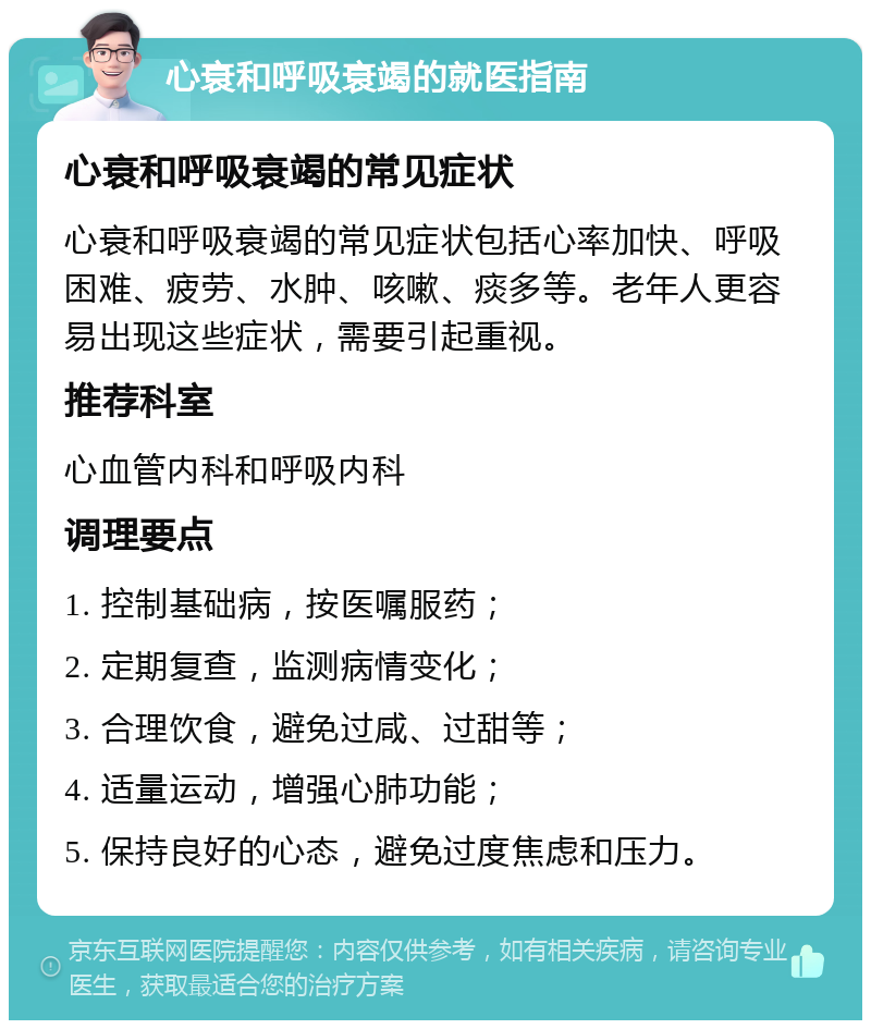 心衰和呼吸衰竭的就医指南 心衰和呼吸衰竭的常见症状 心衰和呼吸衰竭的常见症状包括心率加快、呼吸困难、疲劳、水肿、咳嗽、痰多等。老年人更容易出现这些症状，需要引起重视。 推荐科室 心血管内科和呼吸内科 调理要点 1. 控制基础病，按医嘱服药； 2. 定期复查，监测病情变化； 3. 合理饮食，避免过咸、过甜等； 4. 适量运动，增强心肺功能； 5. 保持良好的心态，避免过度焦虑和压力。