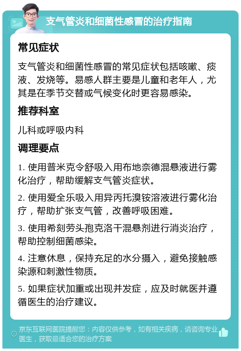 支气管炎和细菌性感冒的治疗指南 常见症状 支气管炎和细菌性感冒的常见症状包括咳嗽、痰液、发烧等。易感人群主要是儿童和老年人，尤其是在季节交替或气候变化时更容易感染。 推荐科室 儿科或呼吸内科 调理要点 1. 使用普米克令舒吸入用布地奈德混悬液进行雾化治疗，帮助缓解支气管炎症状。 2. 使用爱全乐吸入用异丙托溴铵溶液进行雾化治疗，帮助扩张支气管，改善呼吸困难。 3. 使用希刻劳头孢克洛干混悬剂进行消炎治疗，帮助控制细菌感染。 4. 注意休息，保持充足的水分摄入，避免接触感染源和刺激性物质。 5. 如果症状加重或出现并发症，应及时就医并遵循医生的治疗建议。