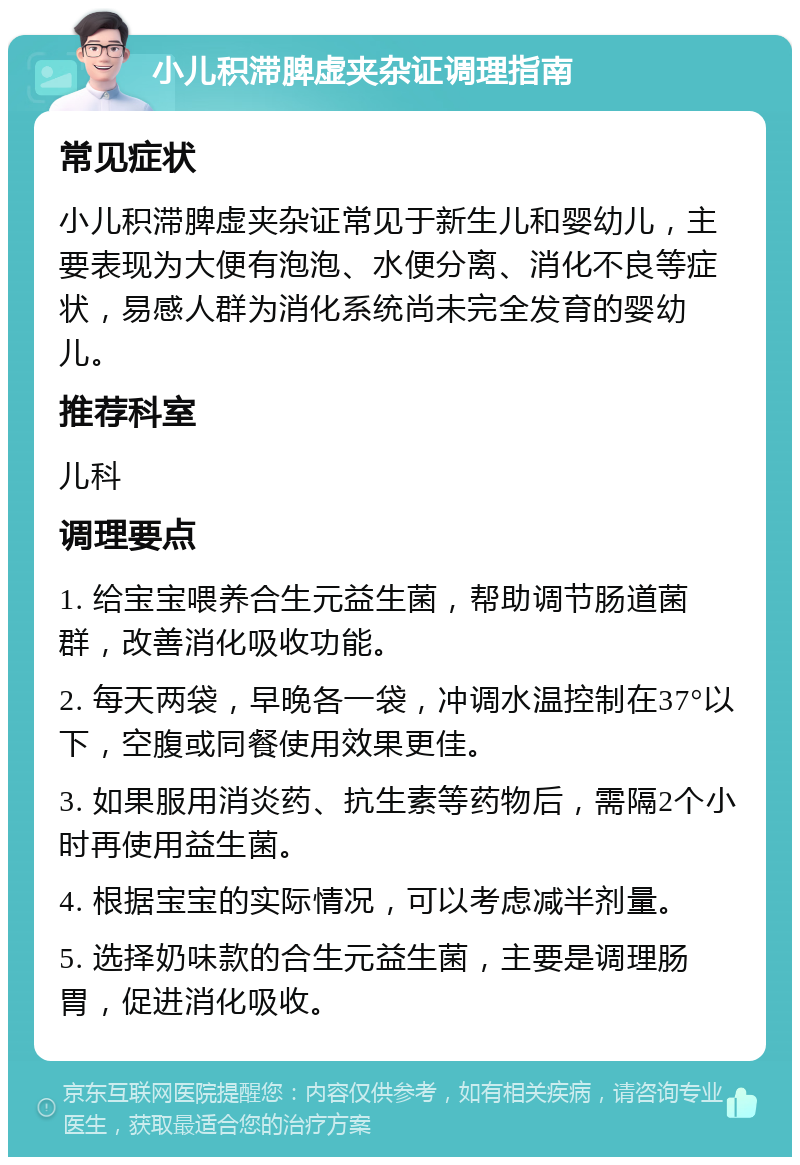 小儿积滞脾虚夹杂证调理指南 常见症状 小儿积滞脾虚夹杂证常见于新生儿和婴幼儿，主要表现为大便有泡泡、水便分离、消化不良等症状，易感人群为消化系统尚未完全发育的婴幼儿。 推荐科室 儿科 调理要点 1. 给宝宝喂养合生元益生菌，帮助调节肠道菌群，改善消化吸收功能。 2. 每天两袋，早晚各一袋，冲调水温控制在37°以下，空腹或同餐使用效果更佳。 3. 如果服用消炎药、抗生素等药物后，需隔2个小时再使用益生菌。 4. 根据宝宝的实际情况，可以考虑减半剂量。 5. 选择奶味款的合生元益生菌，主要是调理肠胃，促进消化吸收。