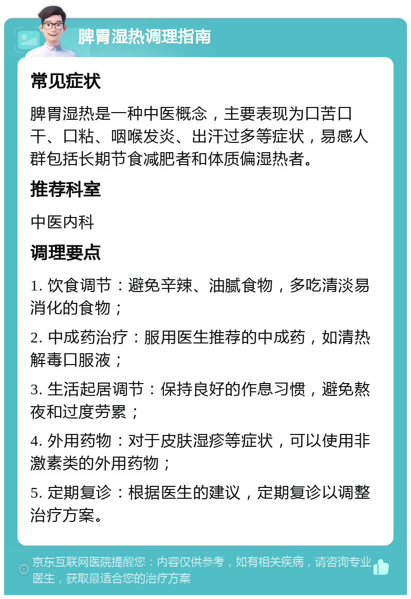 脾胃湿热调理指南 常见症状 脾胃湿热是一种中医概念，主要表现为口苦口干、口粘、咽喉发炎、出汗过多等症状，易感人群包括长期节食减肥者和体质偏湿热者。 推荐科室 中医内科 调理要点 1. 饮食调节：避免辛辣、油腻食物，多吃清淡易消化的食物； 2. 中成药治疗：服用医生推荐的中成药，如清热解毒口服液； 3. 生活起居调节：保持良好的作息习惯，避免熬夜和过度劳累； 4. 外用药物：对于皮肤湿疹等症状，可以使用非激素类的外用药物； 5. 定期复诊：根据医生的建议，定期复诊以调整治疗方案。