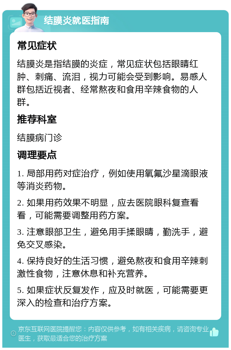 结膜炎就医指南 常见症状 结膜炎是指结膜的炎症，常见症状包括眼睛红肿、刺痛、流泪，视力可能会受到影响。易感人群包括近视者、经常熬夜和食用辛辣食物的人群。 推荐科室 结膜病门诊 调理要点 1. 局部用药对症治疗，例如使用氧氟沙星滴眼液等消炎药物。 2. 如果用药效果不明显，应去医院眼科复查看看，可能需要调整用药方案。 3. 注意眼部卫生，避免用手揉眼睛，勤洗手，避免交叉感染。 4. 保持良好的生活习惯，避免熬夜和食用辛辣刺激性食物，注意休息和补充营养。 5. 如果症状反复发作，应及时就医，可能需要更深入的检查和治疗方案。