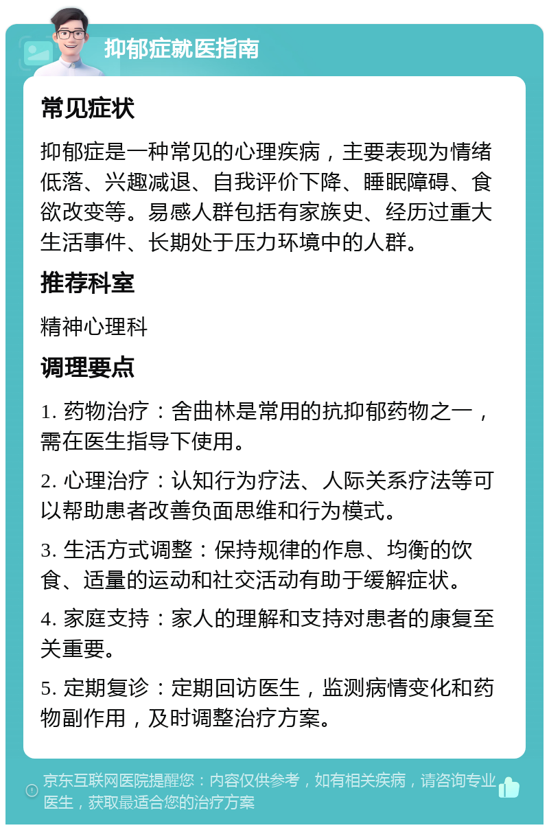 抑郁症就医指南 常见症状 抑郁症是一种常见的心理疾病，主要表现为情绪低落、兴趣减退、自我评价下降、睡眠障碍、食欲改变等。易感人群包括有家族史、经历过重大生活事件、长期处于压力环境中的人群。 推荐科室 精神心理科 调理要点 1. 药物治疗：舍曲林是常用的抗抑郁药物之一，需在医生指导下使用。 2. 心理治疗：认知行为疗法、人际关系疗法等可以帮助患者改善负面思维和行为模式。 3. 生活方式调整：保持规律的作息、均衡的饮食、适量的运动和社交活动有助于缓解症状。 4. 家庭支持：家人的理解和支持对患者的康复至关重要。 5. 定期复诊：定期回访医生，监测病情变化和药物副作用，及时调整治疗方案。