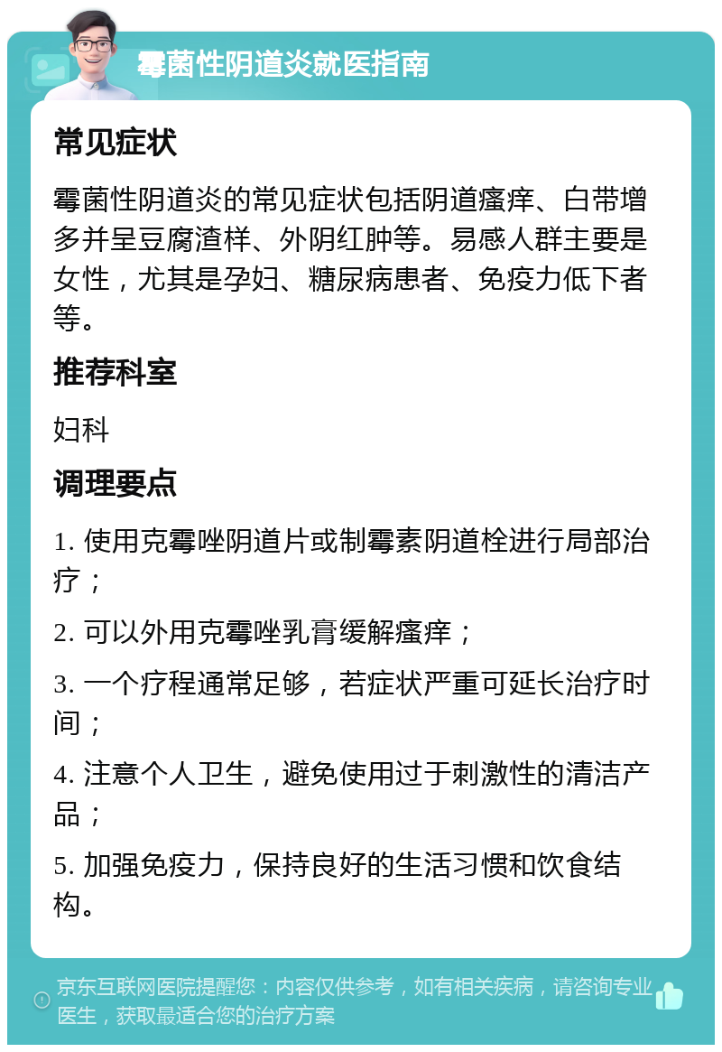 霉菌性阴道炎就医指南 常见症状 霉菌性阴道炎的常见症状包括阴道瘙痒、白带增多并呈豆腐渣样、外阴红肿等。易感人群主要是女性，尤其是孕妇、糖尿病患者、免疫力低下者等。 推荐科室 妇科 调理要点 1. 使用克霉唑阴道片或制霉素阴道栓进行局部治疗； 2. 可以外用克霉唑乳膏缓解瘙痒； 3. 一个疗程通常足够，若症状严重可延长治疗时间； 4. 注意个人卫生，避免使用过于刺激性的清洁产品； 5. 加强免疫力，保持良好的生活习惯和饮食结构。