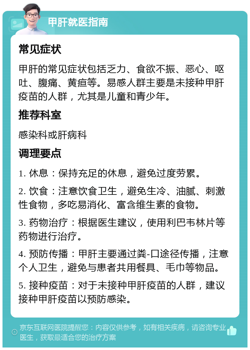 甲肝就医指南 常见症状 甲肝的常见症状包括乏力、食欲不振、恶心、呕吐、腹痛、黄疸等。易感人群主要是未接种甲肝疫苗的人群，尤其是儿童和青少年。 推荐科室 感染科或肝病科 调理要点 1. 休息：保持充足的休息，避免过度劳累。 2. 饮食：注意饮食卫生，避免生冷、油腻、刺激性食物，多吃易消化、富含维生素的食物。 3. 药物治疗：根据医生建议，使用利巴韦林片等药物进行治疗。 4. 预防传播：甲肝主要通过粪-口途径传播，注意个人卫生，避免与患者共用餐具、毛巾等物品。 5. 接种疫苗：对于未接种甲肝疫苗的人群，建议接种甲肝疫苗以预防感染。