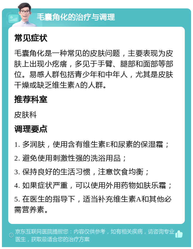 毛囊角化的治疗与调理 常见症状 毛囊角化是一种常见的皮肤问题，主要表现为皮肤上出现小疙瘩，多见于手臂、腿部和面部等部位。易感人群包括青少年和中年人，尤其是皮肤干燥或缺乏维生素A的人群。 推荐科室 皮肤科 调理要点 1. 多润肤，使用含有维生素E和尿素的保湿霜； 2. 避免使用刺激性强的洗浴用品； 3. 保持良好的生活习惯，注意饮食均衡； 4. 如果症状严重，可以使用外用药物如肤乐霜； 5. 在医生的指导下，适当补充维生素A和其他必需营养素。