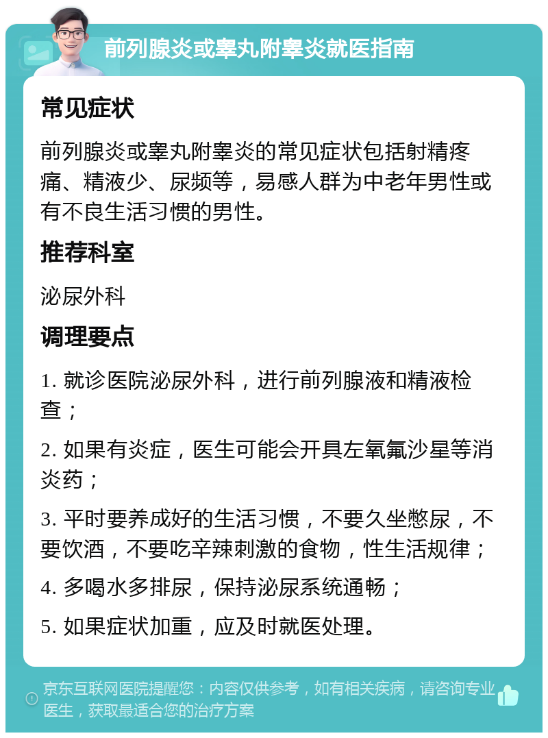 前列腺炎或睾丸附睾炎就医指南 常见症状 前列腺炎或睾丸附睾炎的常见症状包括射精疼痛、精液少、尿频等，易感人群为中老年男性或有不良生活习惯的男性。 推荐科室 泌尿外科 调理要点 1. 就诊医院泌尿外科，进行前列腺液和精液检查； 2. 如果有炎症，医生可能会开具左氧氟沙星等消炎药； 3. 平时要养成好的生活习惯，不要久坐憋尿，不要饮酒，不要吃辛辣刺激的食物，性生活规律； 4. 多喝水多排尿，保持泌尿系统通畅； 5. 如果症状加重，应及时就医处理。