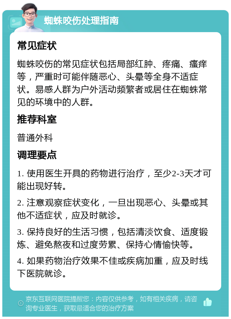 蜘蛛咬伤处理指南 常见症状 蜘蛛咬伤的常见症状包括局部红肿、疼痛、瘙痒等，严重时可能伴随恶心、头晕等全身不适症状。易感人群为户外活动频繁者或居住在蜘蛛常见的环境中的人群。 推荐科室 普通外科 调理要点 1. 使用医生开具的药物进行治疗，至少2-3天才可能出现好转。 2. 注意观察症状变化，一旦出现恶心、头晕或其他不适症状，应及时就诊。 3. 保持良好的生活习惯，包括清淡饮食、适度锻炼、避免熬夜和过度劳累、保持心情愉快等。 4. 如果药物治疗效果不佳或疾病加重，应及时线下医院就诊。