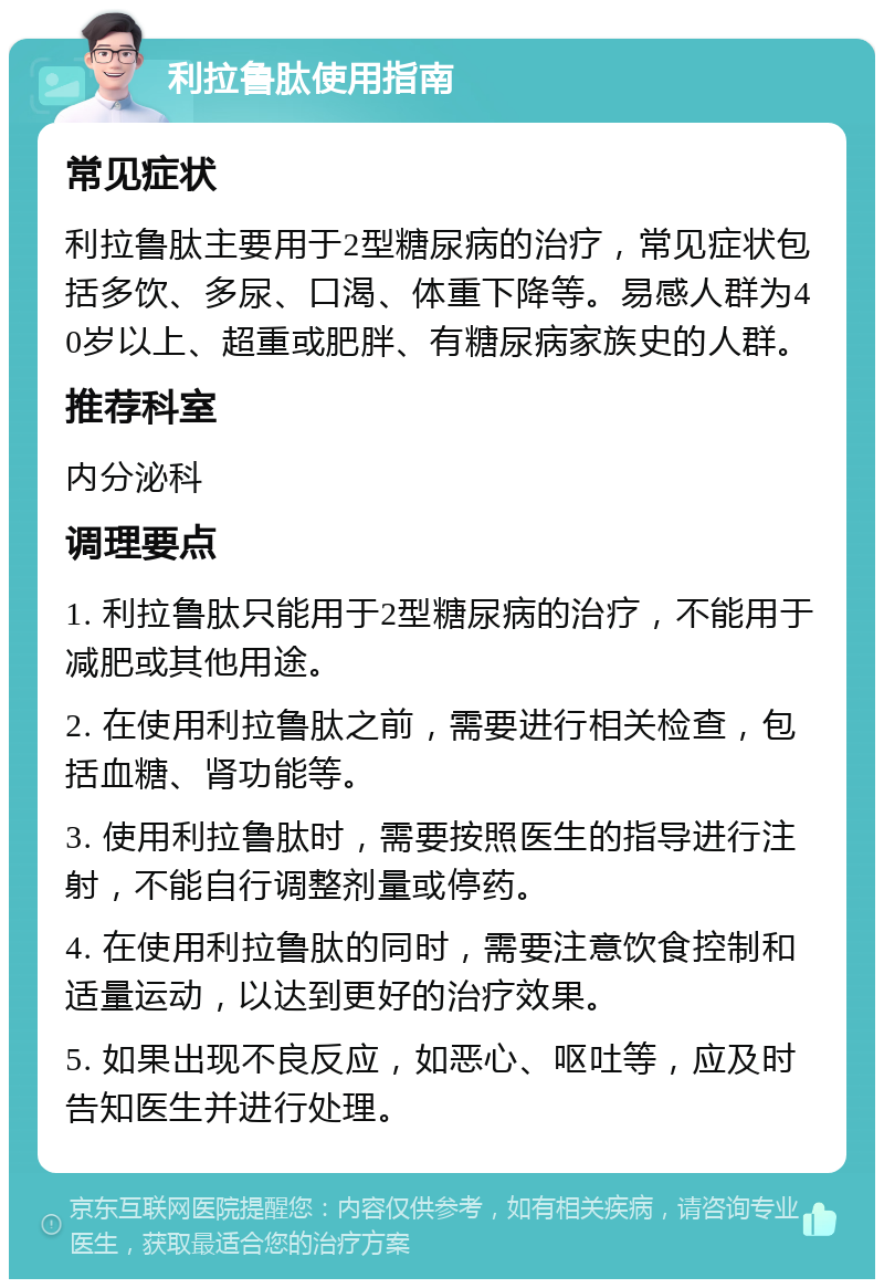 利拉鲁肽使用指南 常见症状 利拉鲁肽主要用于2型糖尿病的治疗，常见症状包括多饮、多尿、口渴、体重下降等。易感人群为40岁以上、超重或肥胖、有糖尿病家族史的人群。 推荐科室 内分泌科 调理要点 1. 利拉鲁肽只能用于2型糖尿病的治疗，不能用于减肥或其他用途。 2. 在使用利拉鲁肽之前，需要进行相关检查，包括血糖、肾功能等。 3. 使用利拉鲁肽时，需要按照医生的指导进行注射，不能自行调整剂量或停药。 4. 在使用利拉鲁肽的同时，需要注意饮食控制和适量运动，以达到更好的治疗效果。 5. 如果出现不良反应，如恶心、呕吐等，应及时告知医生并进行处理。