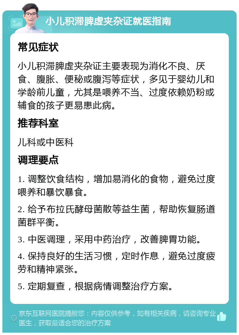 小儿积滞脾虚夹杂证就医指南 常见症状 小儿积滞脾虚夹杂证主要表现为消化不良、厌食、腹胀、便秘或腹泻等症状，多见于婴幼儿和学龄前儿童，尤其是喂养不当、过度依赖奶粉或辅食的孩子更易患此病。 推荐科室 儿科或中医科 调理要点 1. 调整饮食结构，增加易消化的食物，避免过度喂养和暴饮暴食。 2. 给予布拉氏酵母菌散等益生菌，帮助恢复肠道菌群平衡。 3. 中医调理，采用中药治疗，改善脾胃功能。 4. 保持良好的生活习惯，定时作息，避免过度疲劳和精神紧张。 5. 定期复查，根据病情调整治疗方案。