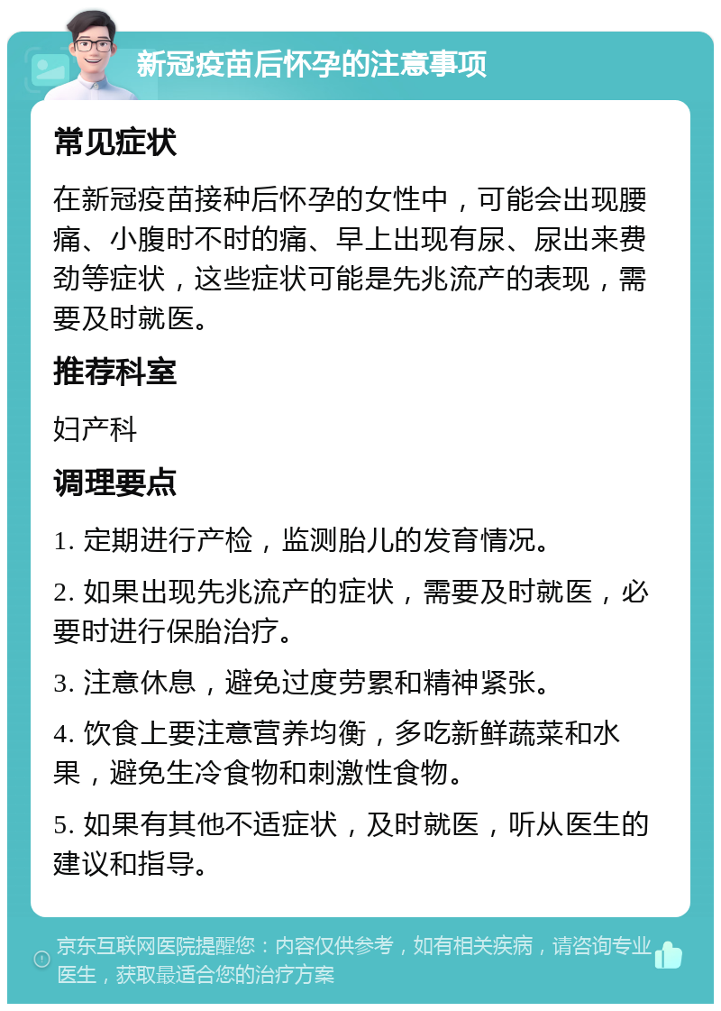 新冠疫苗后怀孕的注意事项 常见症状 在新冠疫苗接种后怀孕的女性中，可能会出现腰痛、小腹时不时的痛、早上出现有尿、尿出来费劲等症状，这些症状可能是先兆流产的表现，需要及时就医。 推荐科室 妇产科 调理要点 1. 定期进行产检，监测胎儿的发育情况。 2. 如果出现先兆流产的症状，需要及时就医，必要时进行保胎治疗。 3. 注意休息，避免过度劳累和精神紧张。 4. 饮食上要注意营养均衡，多吃新鲜蔬菜和水果，避免生冷食物和刺激性食物。 5. 如果有其他不适症状，及时就医，听从医生的建议和指导。