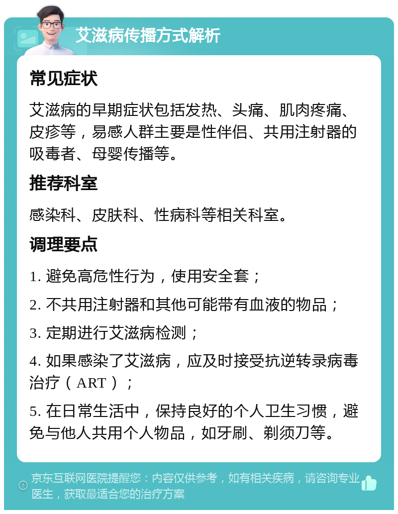 艾滋病传播方式解析 常见症状 艾滋病的早期症状包括发热、头痛、肌肉疼痛、皮疹等，易感人群主要是性伴侣、共用注射器的吸毒者、母婴传播等。 推荐科室 感染科、皮肤科、性病科等相关科室。 调理要点 1. 避免高危性行为，使用安全套； 2. 不共用注射器和其他可能带有血液的物品； 3. 定期进行艾滋病检测； 4. 如果感染了艾滋病，应及时接受抗逆转录病毒治疗（ART）； 5. 在日常生活中，保持良好的个人卫生习惯，避免与他人共用个人物品，如牙刷、剃须刀等。