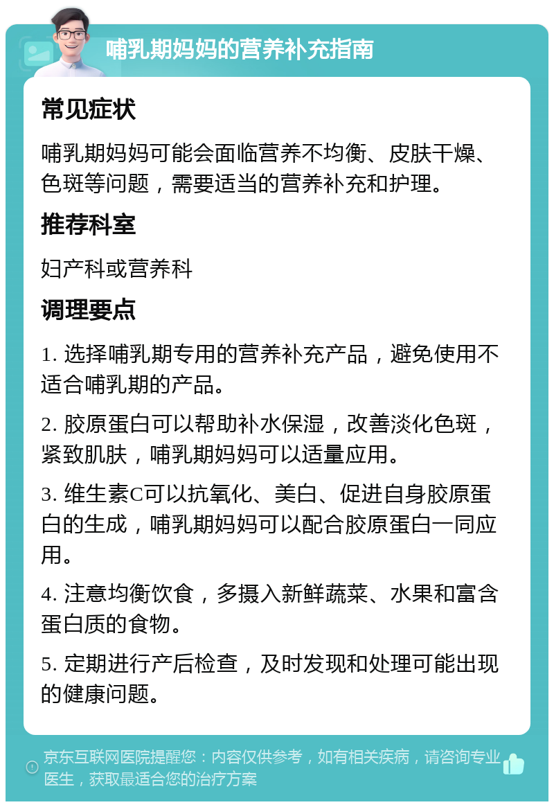 哺乳期妈妈的营养补充指南 常见症状 哺乳期妈妈可能会面临营养不均衡、皮肤干燥、色斑等问题，需要适当的营养补充和护理。 推荐科室 妇产科或营养科 调理要点 1. 选择哺乳期专用的营养补充产品，避免使用不适合哺乳期的产品。 2. 胶原蛋白可以帮助补水保湿，改善淡化色斑，紧致肌肤，哺乳期妈妈可以适量应用。 3. 维生素C可以抗氧化、美白、促进自身胶原蛋白的生成，哺乳期妈妈可以配合胶原蛋白一同应用。 4. 注意均衡饮食，多摄入新鲜蔬菜、水果和富含蛋白质的食物。 5. 定期进行产后检查，及时发现和处理可能出现的健康问题。