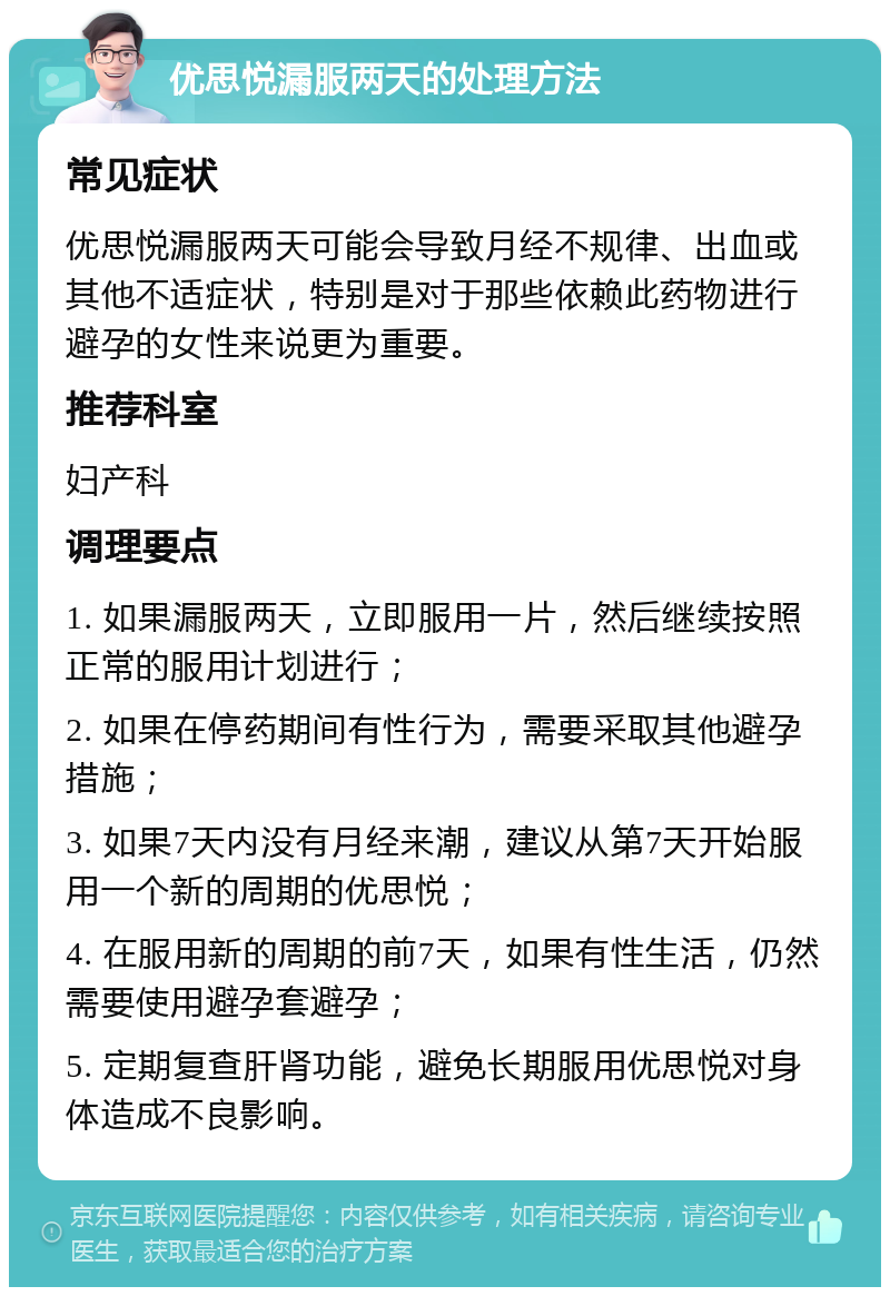 优思悦漏服两天的处理方法 常见症状 优思悦漏服两天可能会导致月经不规律、出血或其他不适症状，特别是对于那些依赖此药物进行避孕的女性来说更为重要。 推荐科室 妇产科 调理要点 1. 如果漏服两天，立即服用一片，然后继续按照正常的服用计划进行； 2. 如果在停药期间有性行为，需要采取其他避孕措施； 3. 如果7天内没有月经来潮，建议从第7天开始服用一个新的周期的优思悦； 4. 在服用新的周期的前7天，如果有性生活，仍然需要使用避孕套避孕； 5. 定期复查肝肾功能，避免长期服用优思悦对身体造成不良影响。