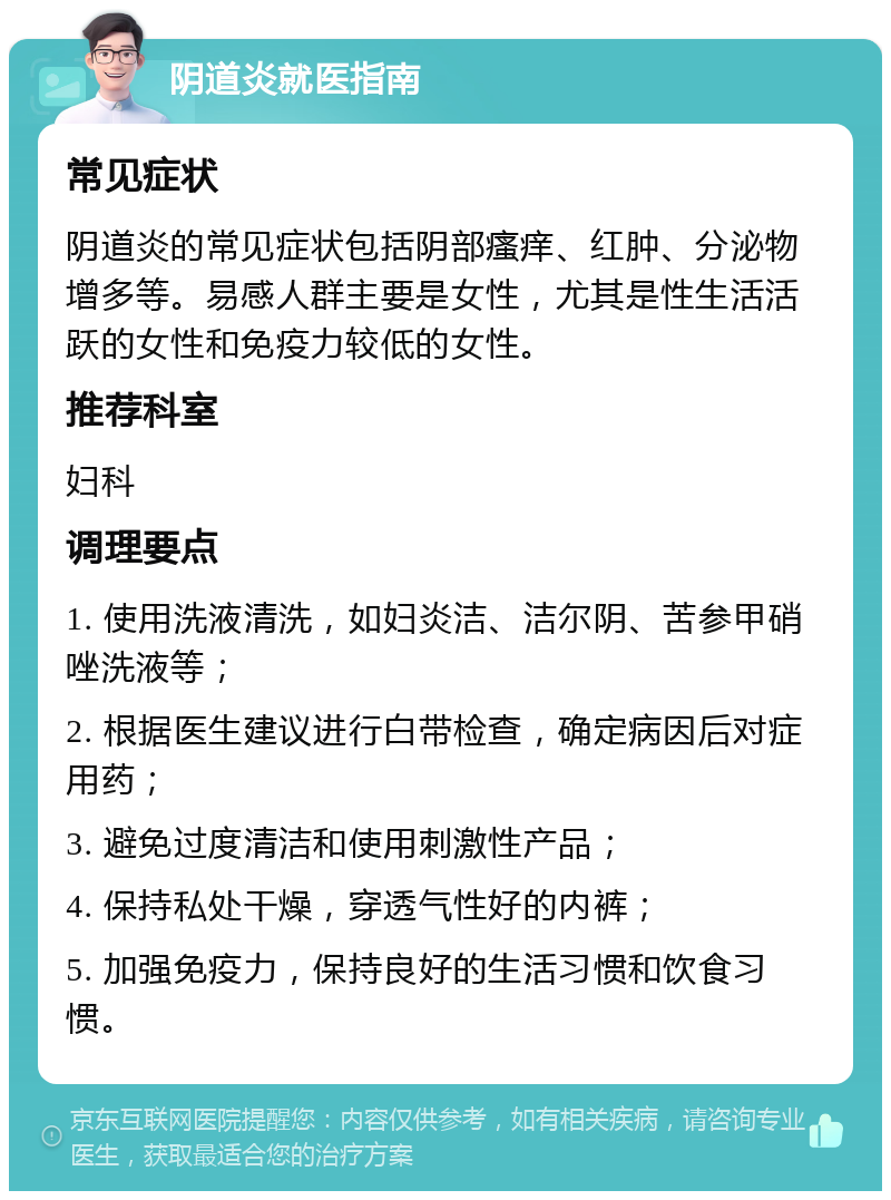 阴道炎就医指南 常见症状 阴道炎的常见症状包括阴部瘙痒、红肿、分泌物增多等。易感人群主要是女性，尤其是性生活活跃的女性和免疫力较低的女性。 推荐科室 妇科 调理要点 1. 使用洗液清洗，如妇炎洁、洁尔阴、苦参甲硝唑洗液等； 2. 根据医生建议进行白带检查，确定病因后对症用药； 3. 避免过度清洁和使用刺激性产品； 4. 保持私处干燥，穿透气性好的内裤； 5. 加强免疫力，保持良好的生活习惯和饮食习惯。