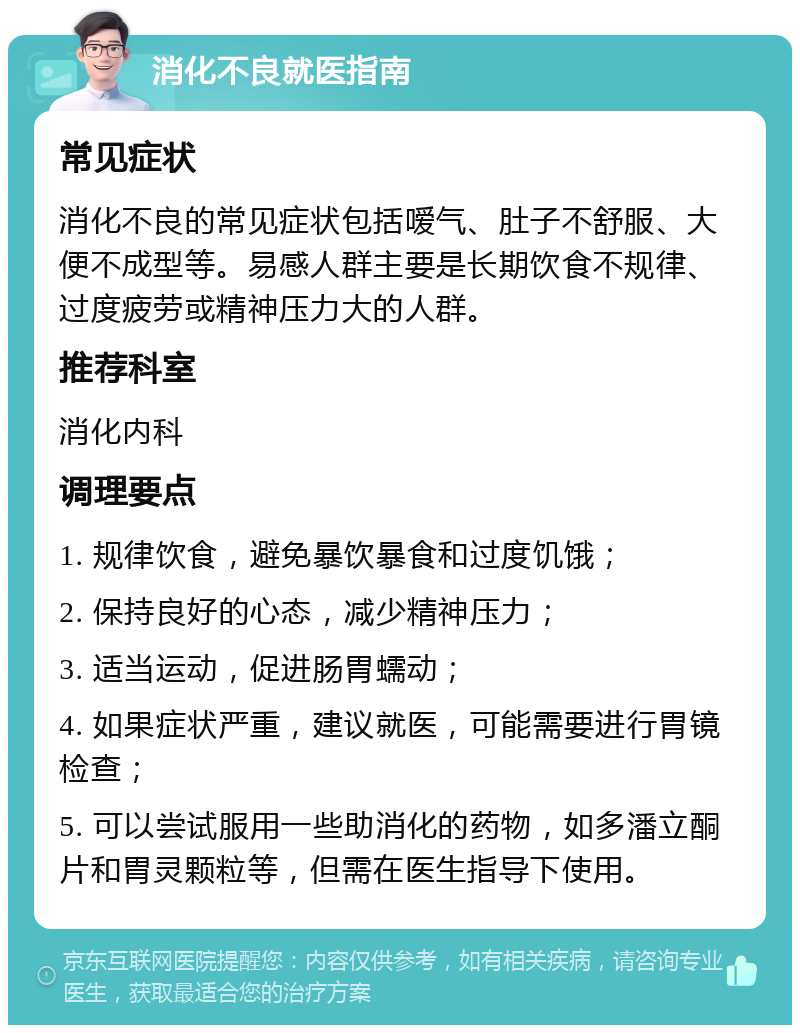 消化不良就医指南 常见症状 消化不良的常见症状包括嗳气、肚子不舒服、大便不成型等。易感人群主要是长期饮食不规律、过度疲劳或精神压力大的人群。 推荐科室 消化内科 调理要点 1. 规律饮食，避免暴饮暴食和过度饥饿； 2. 保持良好的心态，减少精神压力； 3. 适当运动，促进肠胃蠕动； 4. 如果症状严重，建议就医，可能需要进行胃镜检查； 5. 可以尝试服用一些助消化的药物，如多潘立酮片和胃灵颗粒等，但需在医生指导下使用。