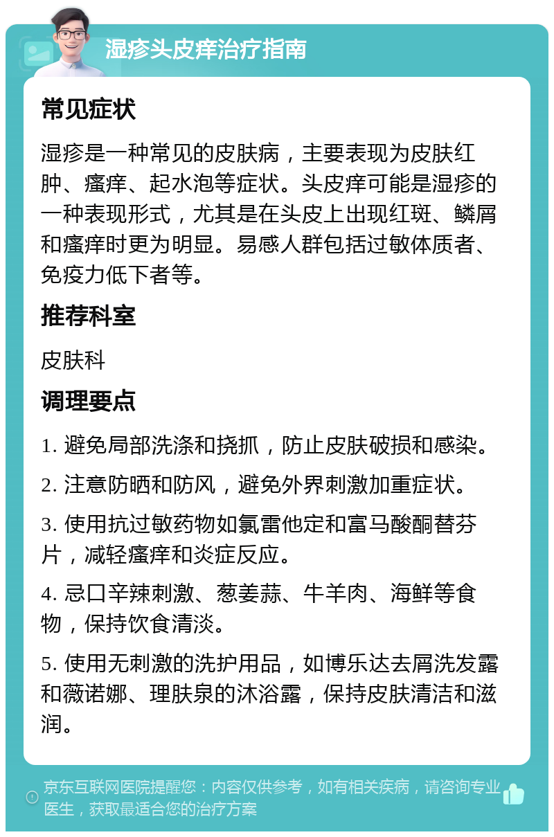 湿疹头皮痒治疗指南 常见症状 湿疹是一种常见的皮肤病，主要表现为皮肤红肿、瘙痒、起水泡等症状。头皮痒可能是湿疹的一种表现形式，尤其是在头皮上出现红斑、鳞屑和瘙痒时更为明显。易感人群包括过敏体质者、免疫力低下者等。 推荐科室 皮肤科 调理要点 1. 避免局部洗涤和挠抓，防止皮肤破损和感染。 2. 注意防晒和防风，避免外界刺激加重症状。 3. 使用抗过敏药物如氯雷他定和富马酸酮替芬片，减轻瘙痒和炎症反应。 4. 忌口辛辣刺激、葱姜蒜、牛羊肉、海鲜等食物，保持饮食清淡。 5. 使用无刺激的洗护用品，如博乐达去屑洗发露和薇诺娜、理肤泉的沐浴露，保持皮肤清洁和滋润。