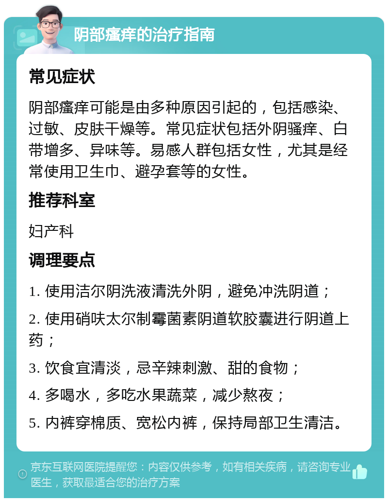 阴部瘙痒的治疗指南 常见症状 阴部瘙痒可能是由多种原因引起的，包括感染、过敏、皮肤干燥等。常见症状包括外阴骚痒、白带增多、异味等。易感人群包括女性，尤其是经常使用卫生巾、避孕套等的女性。 推荐科室 妇产科 调理要点 1. 使用洁尔阴洗液清洗外阴，避免冲洗阴道； 2. 使用硝呋太尔制霉菌素阴道软胶囊进行阴道上药； 3. 饮食宜清淡，忌辛辣刺激、甜的食物； 4. 多喝水，多吃水果蔬菜，减少熬夜； 5. 内裤穿棉质、宽松内裤，保持局部卫生清洁。