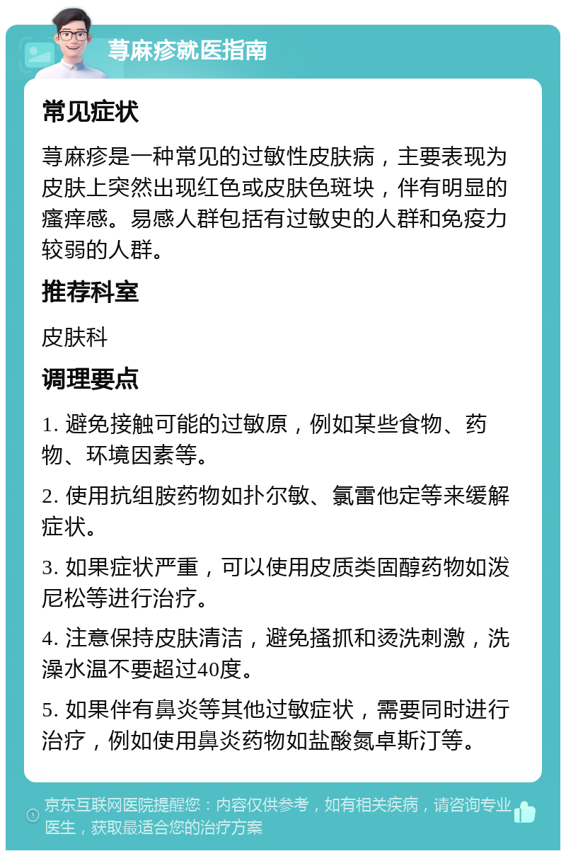 荨麻疹就医指南 常见症状 荨麻疹是一种常见的过敏性皮肤病，主要表现为皮肤上突然出现红色或皮肤色斑块，伴有明显的瘙痒感。易感人群包括有过敏史的人群和免疫力较弱的人群。 推荐科室 皮肤科 调理要点 1. 避免接触可能的过敏原，例如某些食物、药物、环境因素等。 2. 使用抗组胺药物如扑尔敏、氯雷他定等来缓解症状。 3. 如果症状严重，可以使用皮质类固醇药物如泼尼松等进行治疗。 4. 注意保持皮肤清洁，避免搔抓和烫洗刺激，洗澡水温不要超过40度。 5. 如果伴有鼻炎等其他过敏症状，需要同时进行治疗，例如使用鼻炎药物如盐酸氮卓斯汀等。