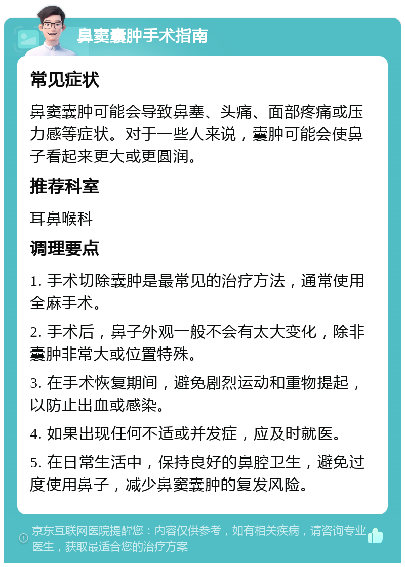 鼻窦囊肿手术指南 常见症状 鼻窦囊肿可能会导致鼻塞、头痛、面部疼痛或压力感等症状。对于一些人来说，囊肿可能会使鼻子看起来更大或更圆润。 推荐科室 耳鼻喉科 调理要点 1. 手术切除囊肿是最常见的治疗方法，通常使用全麻手术。 2. 手术后，鼻子外观一般不会有太大变化，除非囊肿非常大或位置特殊。 3. 在手术恢复期间，避免剧烈运动和重物提起，以防止出血或感染。 4. 如果出现任何不适或并发症，应及时就医。 5. 在日常生活中，保持良好的鼻腔卫生，避免过度使用鼻子，减少鼻窦囊肿的复发风险。