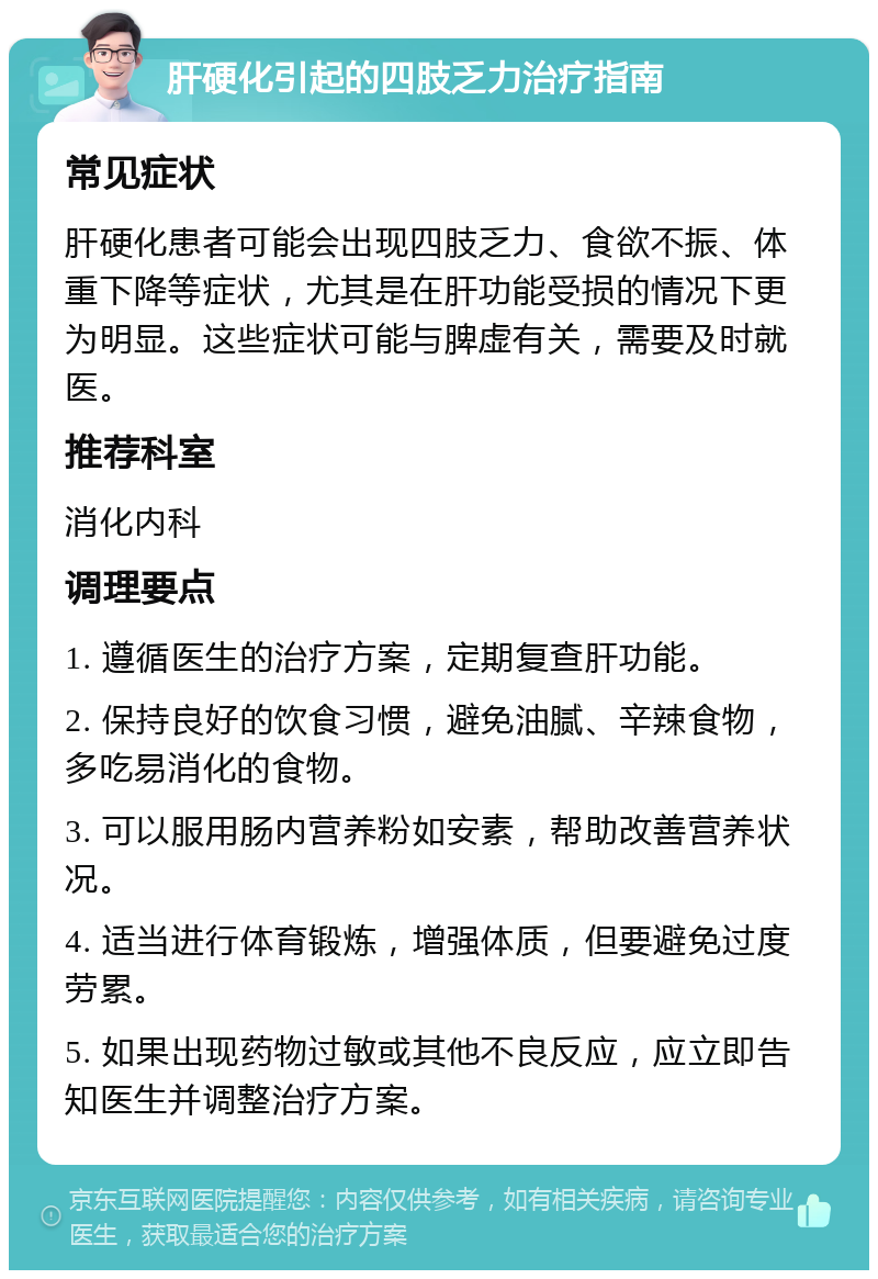 肝硬化引起的四肢乏力治疗指南 常见症状 肝硬化患者可能会出现四肢乏力、食欲不振、体重下降等症状，尤其是在肝功能受损的情况下更为明显。这些症状可能与脾虚有关，需要及时就医。 推荐科室 消化内科 调理要点 1. 遵循医生的治疗方案，定期复查肝功能。 2. 保持良好的饮食习惯，避免油腻、辛辣食物，多吃易消化的食物。 3. 可以服用肠内营养粉如安素，帮助改善营养状况。 4. 适当进行体育锻炼，增强体质，但要避免过度劳累。 5. 如果出现药物过敏或其他不良反应，应立即告知医生并调整治疗方案。